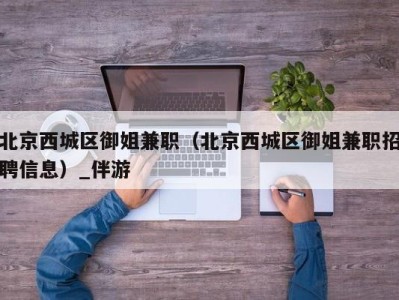 北京西城区御姐兼职（北京西城区御姐兼职招聘信息）_伴游