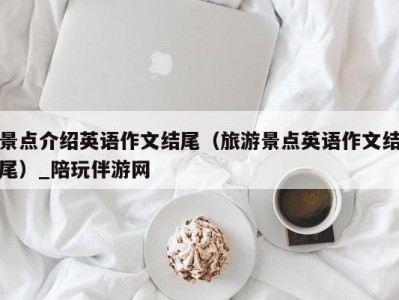 景点介绍英语作文结尾（旅游景点英语作文结尾）_陪玩伴游网