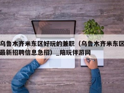 乌鲁木齐米东区好玩的兼职（乌鲁木齐米东区最新招聘信息急招）_陪玩伴游网