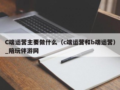 C端运营主要做什么（c端运营和b端运营）_陪玩伴游网