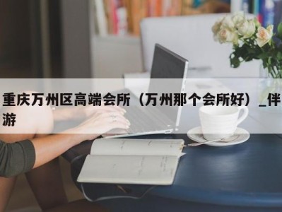 重庆万州区高端会所（万州那个会所好）_伴游