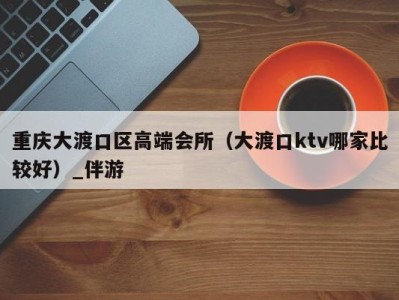 重庆大渡口区高端会所（大渡口ktv哪家比较好）_伴游