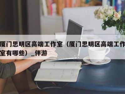 厦门思明区高端工作室（厦门思明区高端工作室有哪些）_伴游