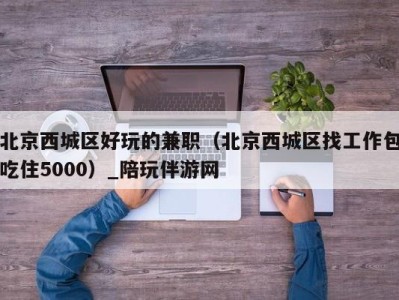 北京西城区好玩的兼职（北京西城区找工作包吃住5000）_陪玩伴游网