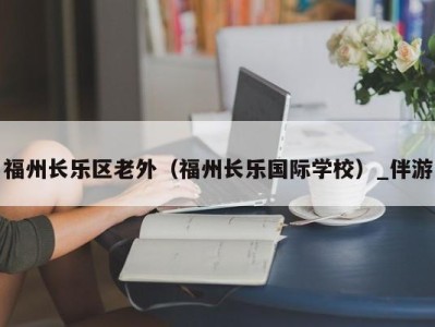 福州长乐区老外（福州长乐国际学校）_伴游